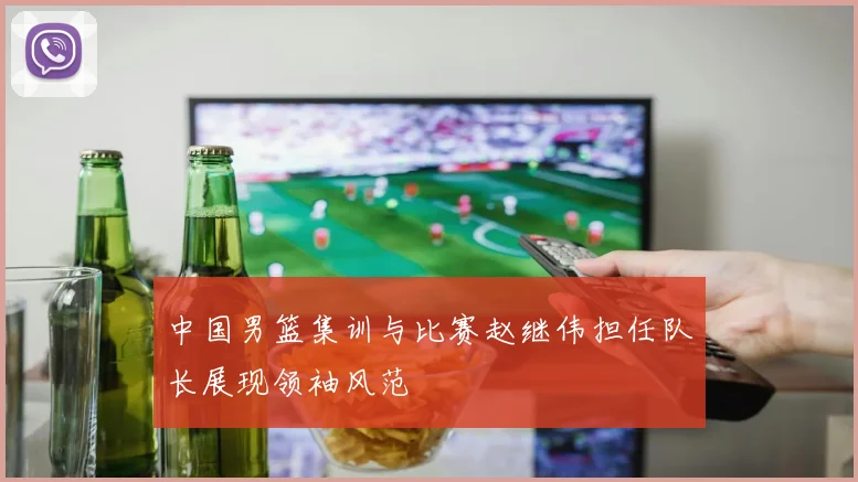 中国男篮集训与比赛赵继伟担任队长展现领袖风范