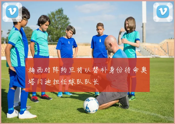 梅西对阵约旦将以替补身份待命奥塔门迪担任球队队长