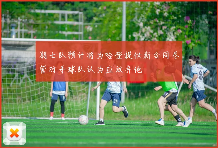 骑士队预计将为哈登提供新合同尽管对手球队认为应放弃他