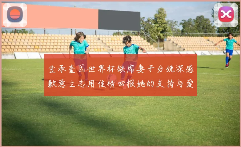 金承奎因世界杯缺席妻子分娩深感歉意立志用佳绩回报她的支持与爱