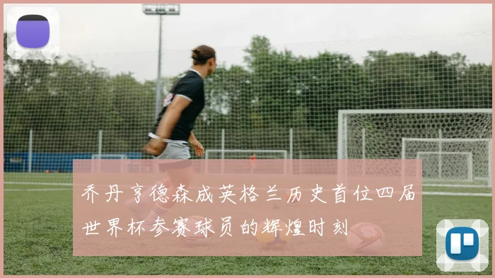 乔丹亨德森成英格兰历史首位四届世界杯参赛球员的辉煌时刻