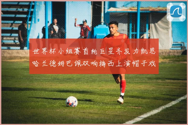 世界杯小组赛首轮巨星齐发力凯恩哈兰德姆巴佩双响梅西上演帽子戏法