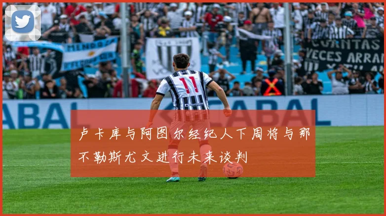 卢卡库与阿图尔经纪人下周将与那不勒斯尤文进行未来谈判