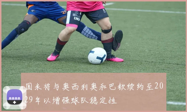 国米将与奥西利奥和巴钦续约至2029年以增强球队稳定性