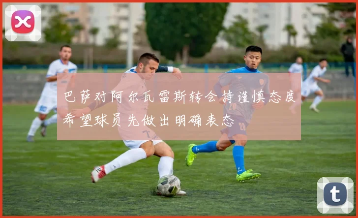 巴萨对阿尔瓦雷斯转会持谨慎态度希望球员先做出明确表态