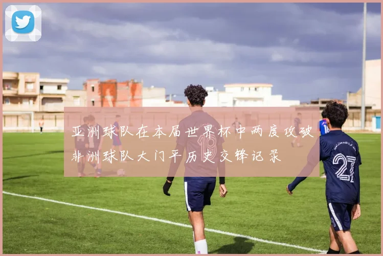亚洲球队在本届世界杯中两度攻破非洲球队大门平历史交锋记录
