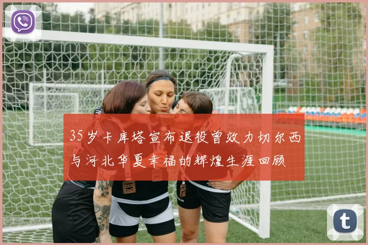 35岁卡库塔宣布退役曾效力切尔西与河北华夏幸福的辉煌生涯回顾