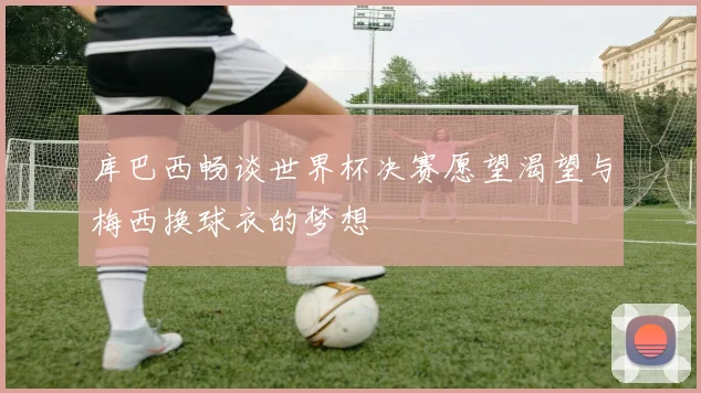 库巴西畅谈世界杯决赛愿望渴望与梅西换球衣的梦想