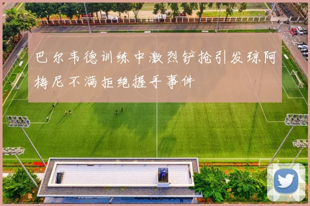 巴尔韦德训练中激烈铲抢引发琼阿梅尼不满拒绝握手事件