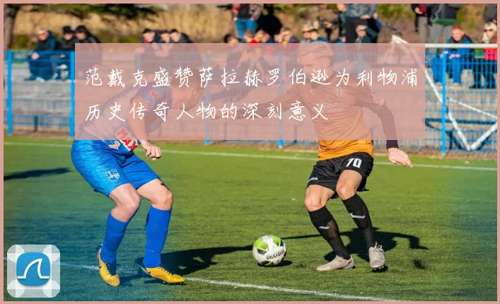 范戴克盛赞萨拉赫罗伯逊为利物浦历史传奇人物的深刻意义