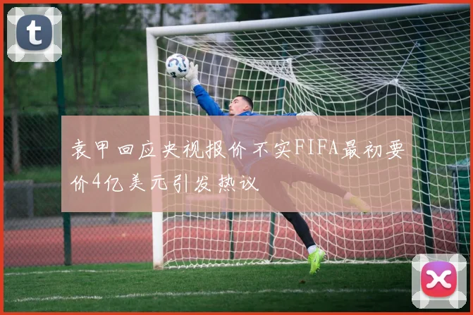 袁甲回应央视报价不实FIFA最初要价4亿美元引发热议
